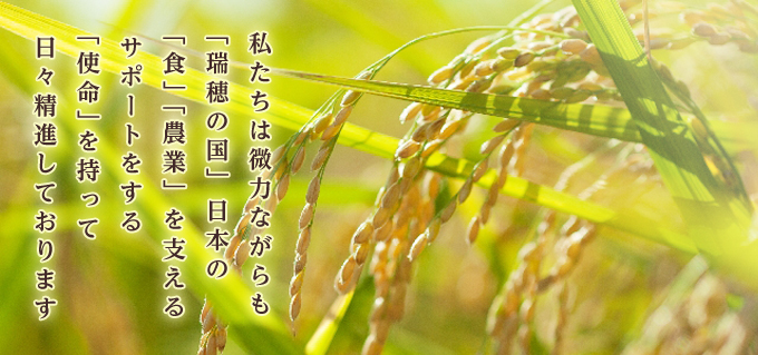 私たちは微力ながらも「瑞穂の国」日本の「食」「農業」を支えるサポートをする「使命」を持って日々精進しております